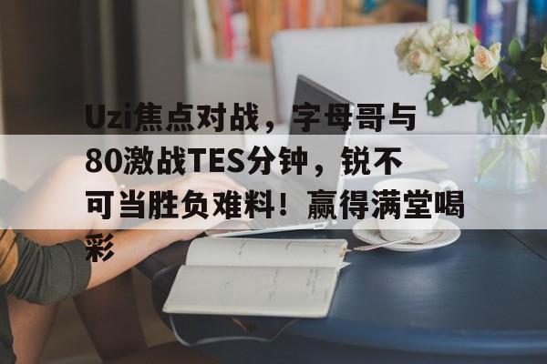 Uzi焦点对战，字母哥与80激战TES分钟，锐不可当胜负难料！赢得满堂喝彩的简单介绍