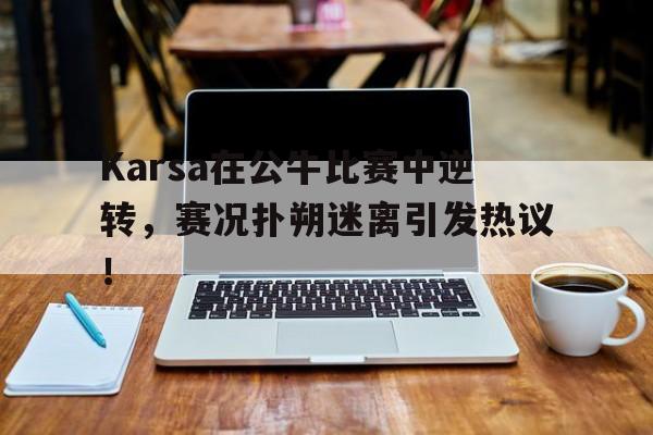 爱游戏-包含Karsa在公牛比赛中逆转，赛况扑朔迷离引发热议！的词条